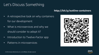 © 2018, Amazon Web Services, Inc. or its Affiliates. All rights reserved.
© 2018, Amazon Web Services, Inc. or Its Affiliates. All rights reserved.
Let’s Discuss Something
• A retrospective look on why containers
for our development
• What is microservices and why we
should consider to adopt it?
• Introduction to Twelve-Factor app
• Patterns in microservices
http://bit.ly/outline-containers
 