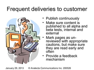 Frequent deliveries to customer
                               • Publish continuously
                               • Make sure content is
                                 published to all alpha and
                                 beta tests, internal and
                                 external
                               • Mark pages as un-
                                 reviewed with appropriate
                                 cautions, but make sure
                                 they are read early and
                                 often
                               • Provide a feedback
                                 mechanism

January 29, 2013   © Analecta Communications Inc. 200526
 