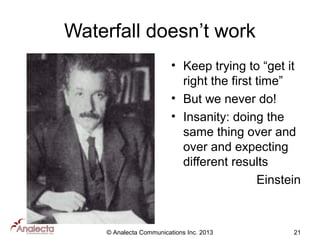 Waterfall doesn’t work
• Keep trying to “get it
right the first time”
• But we never do!
• Insanity: doing the
same thing over and
over and expecting
different results
Einstein

© Analecta Communications Inc. 2013

21

 