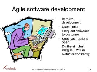 Agile software development
• Iterative
development
• User stories
• Frequent deliveries
to customer
• Keep your options
open
• Do the simplest
thing that works
• Refactor constantly

© Analecta Communications Inc. 2013

25

 
