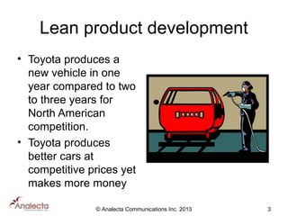 Lean product development
• Toyota produces a
new vehicle in one
year compared to two
to three years for
North American
competition.
• Toyota produces
better cars at
competitive prices yet
makes more money
© Analecta Communications Inc. 2013

3

 