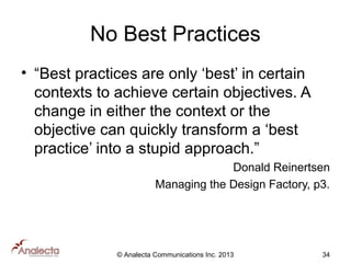 No Best Practices
• “Best practices are only ‘best’ in certain
contexts to achieve certain objectives. A
change in either the context or the
objective can quickly transform a ‘best
practice’ into a stupid approach.”
Donald Reinertsen
Managing the Design Factory, p3.

© Analecta Communications Inc. 2013

34

 