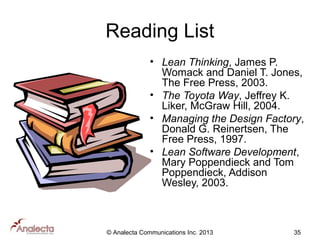 Reading List
• Lean Thinking, James P.
Womack and Daniel T. Jones,
The Free Press, 2003.
• The Toyota Way, Jeffrey K.
Liker, McGraw Hill, 2004.
• Managing the Design Factory,
Donald G. Reinertsen, The
Free Press, 1997.
• Lean Software Development,
Mary Poppendieck and Tom
Poppendieck, Addison
Wesley, 2003.

© Analecta Communications Inc. 2013

35

 