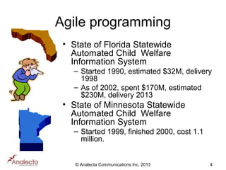 Agile programming
• State of Florida Statewide
Automated Child Welfare
Information System
– Started 1990, estimated $32M, delivery
1998
– As of 2002, spent $170M, estimated
$230M, delivery 2013

• State of Minnesota Statewide
Automated Child Welfare
Information System
– Started 1999, finished 2000, cost 1.1
million.

© Analecta Communications Inc. 2013

4

 