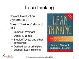 Lean thinking
• Toyota Production
System (TPS)
• “Lean Thinking” study of
TPS
– James P. Womack
– Daniel T. Jones
– Studied Toyota and other
companies
– Derived set of principles
dubbed “Lean Thinking”
© Analecta Communications Inc. 2013

5

 