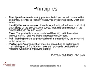Principles
•
•
•
•
•

Specify value: waste is any process that does not add value to the
customer. In order to identify waste, you must first specify what is of
value.
Identify the value stream: trace how value is added to a product at
each stage of the productive process. Waste is all the steps in the
process that do not add value.
Flow: The productive process should flow without interruption,
without waiting, and without unnecessary movement.
Pull: Nothing should be produced until it is needed by the next step
in the process.
Perfection: An organization must be committed to building and
maintaining a culture in which every employee is dedicated to
reducing waste and improving quality.
Womack and Jones, pp 16-26.

© Analecta Communications Inc. 2013

6

 