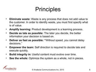 Principles
•

•
•
•
•
•
•

Eliminate waste: Waste is any process that does not add value to
the customer. In order to identify waste, you must first specify what
is of value.
Amplify learning: Product development is a learning process.
Decide as late as possible: The later you decide, the better
information your decision is based on.
Deliver as fast as possible: “Without speed, you cannot delay
decisions.”
Empower the team: Self direction is required to decide late and
execute quickly.
Build integrity in: Useful content must evolve over time.
See the whole: Optimize the system as a whole, not in pieces.

© Analecta Communications Inc. 2013

8

 