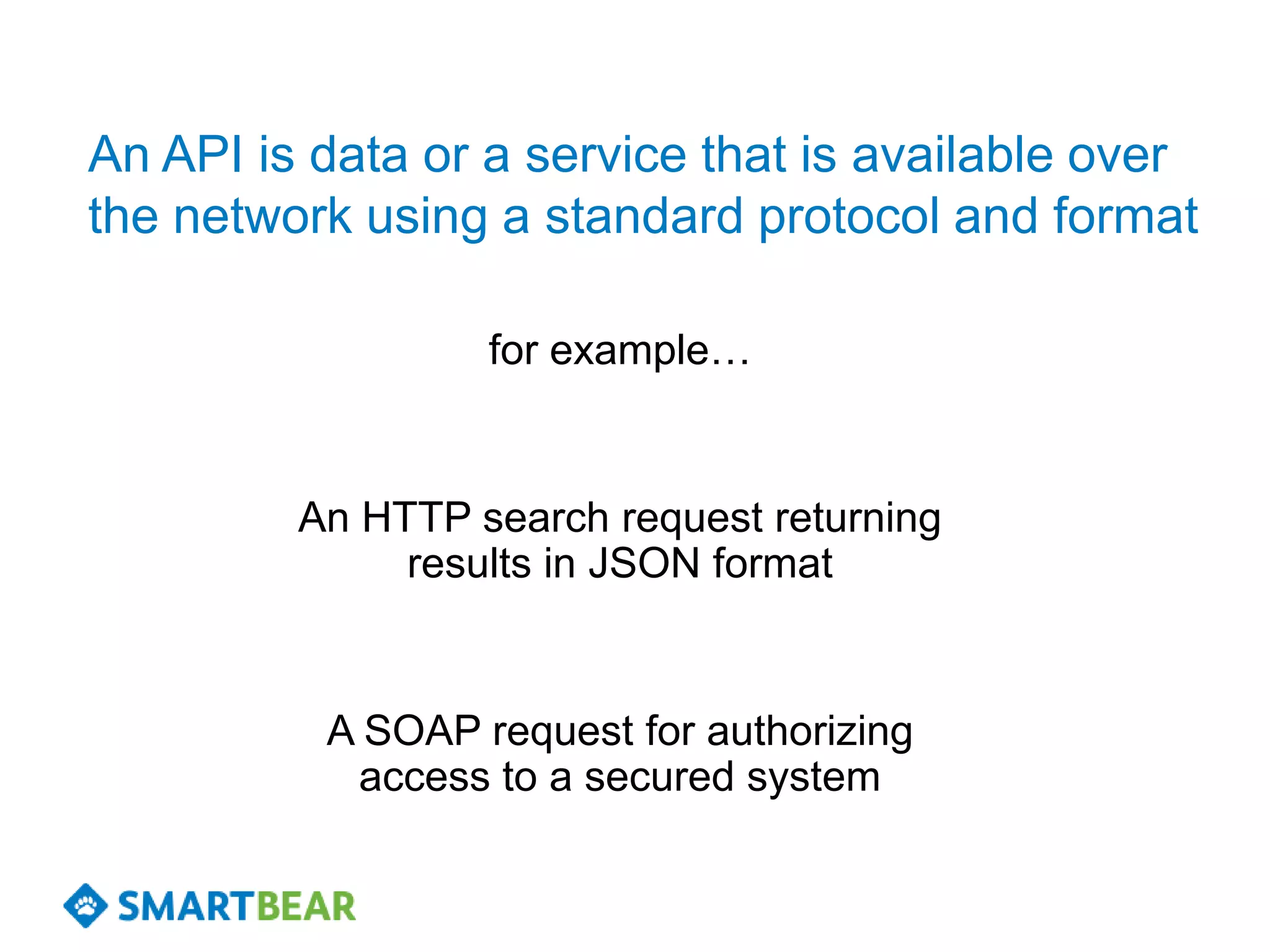 An API is data or a service that is available over
the network using a standard protocol and format

                  for example…


         An HTTP search request returning
              results in JSON format


          A SOAP request for authorizing
           access to a secured system
 