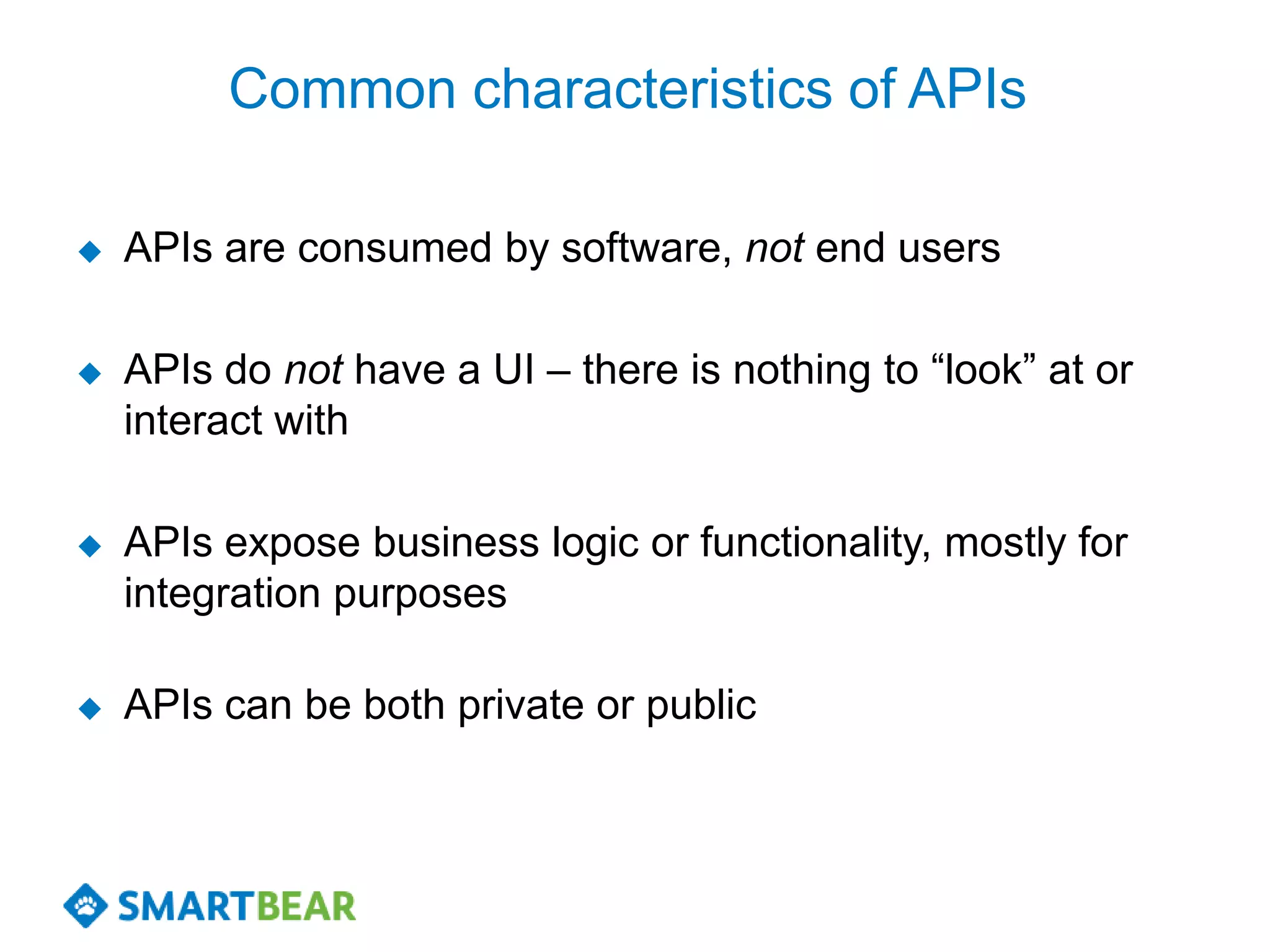 Common characteristics of APIs

   APIs are consumed by software, not end users

   APIs do not have a UI – there is nothing to “look” at or
    interact with

   APIs expose business logic or functionality, mostly for
    integration purposes

   APIs can be both private or public
 