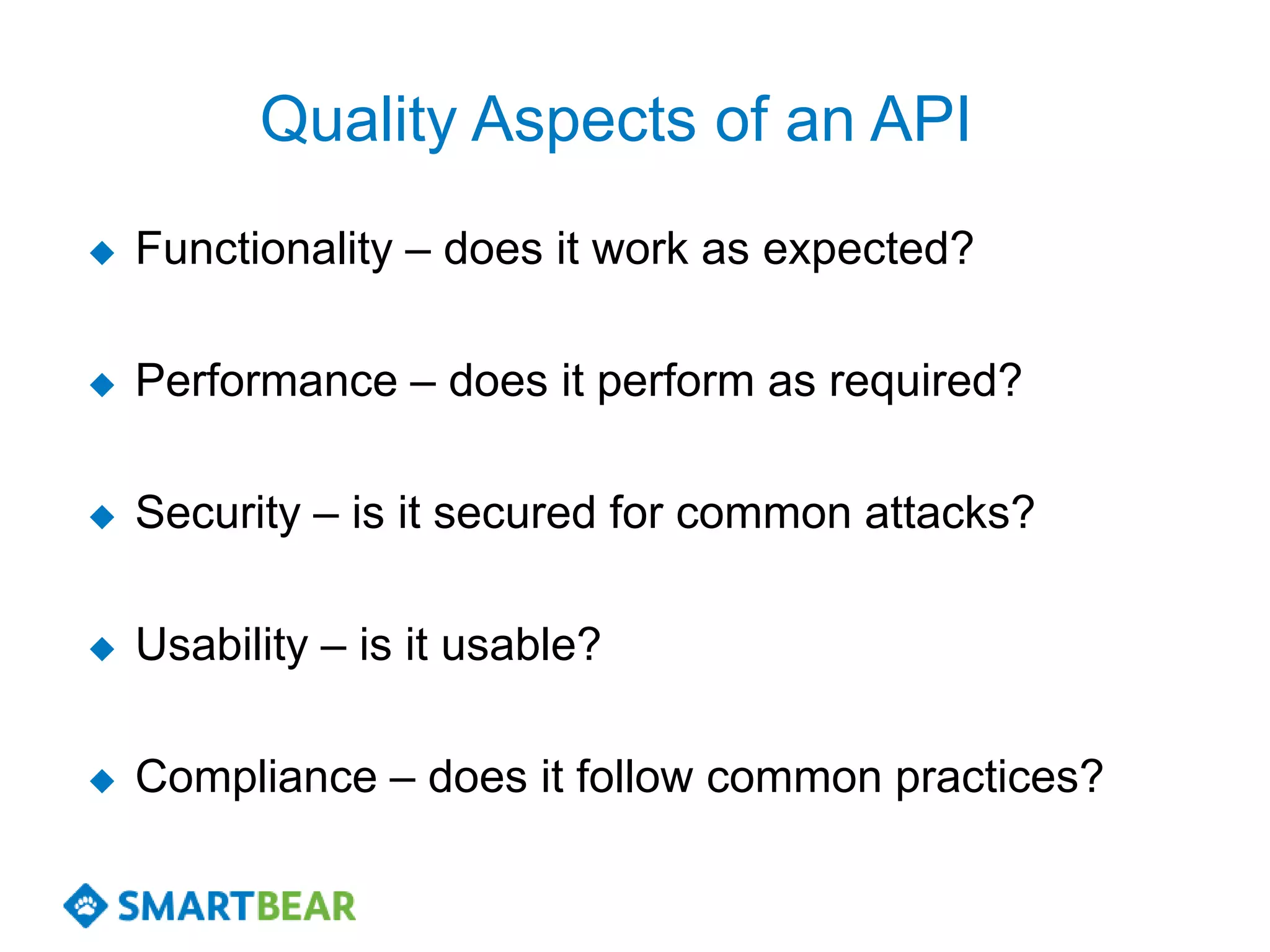 Quality Aspects of an API
   Functionality – does it work as expected?

   Performance – does it perform as required?

   Security – is it secured for common attacks?

   Usability – is it usable?

   Compliance – does it follow common practices?
 