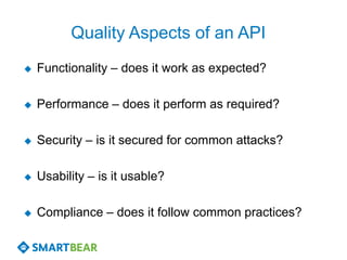Quality Aspects of an API
   Functionality – does it work as expected?

   Performance – does it perform as required?

   Security – is it secured for common attacks?

   Usability – is it usable?

   Compliance – does it follow common practices?
 