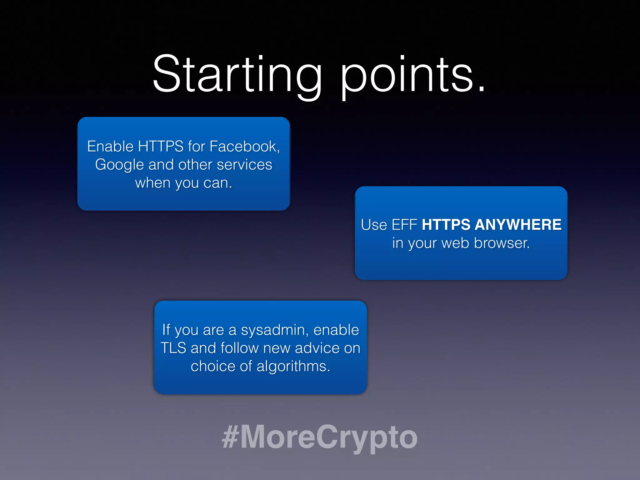 Starting points. 
Enable HTTPS for Facebook, 
Google and other services 
when you can. 
Use EFF HTTPS ANYWHERE 
in your web browser. 
If you are a sysadmin, enable 
TLS and follow new advice on 
choice of algorithms. 
#MoreCrypto 
 