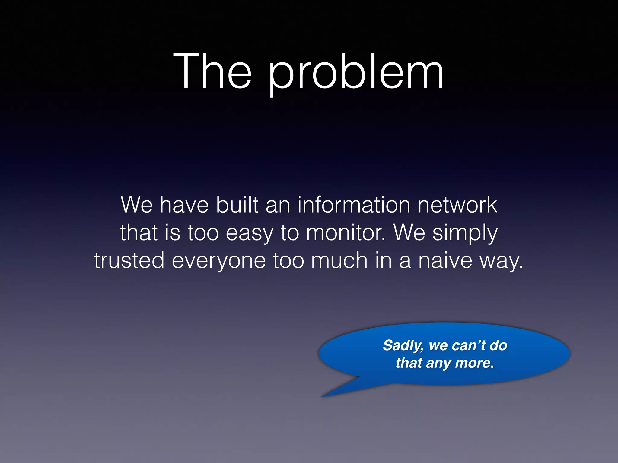 The problem 
We have built an information network 
that is too easy to monitor. We simply 
trusted everyone too much in a naive way. 
Sadly, we can’t do 
that any more. 
 
