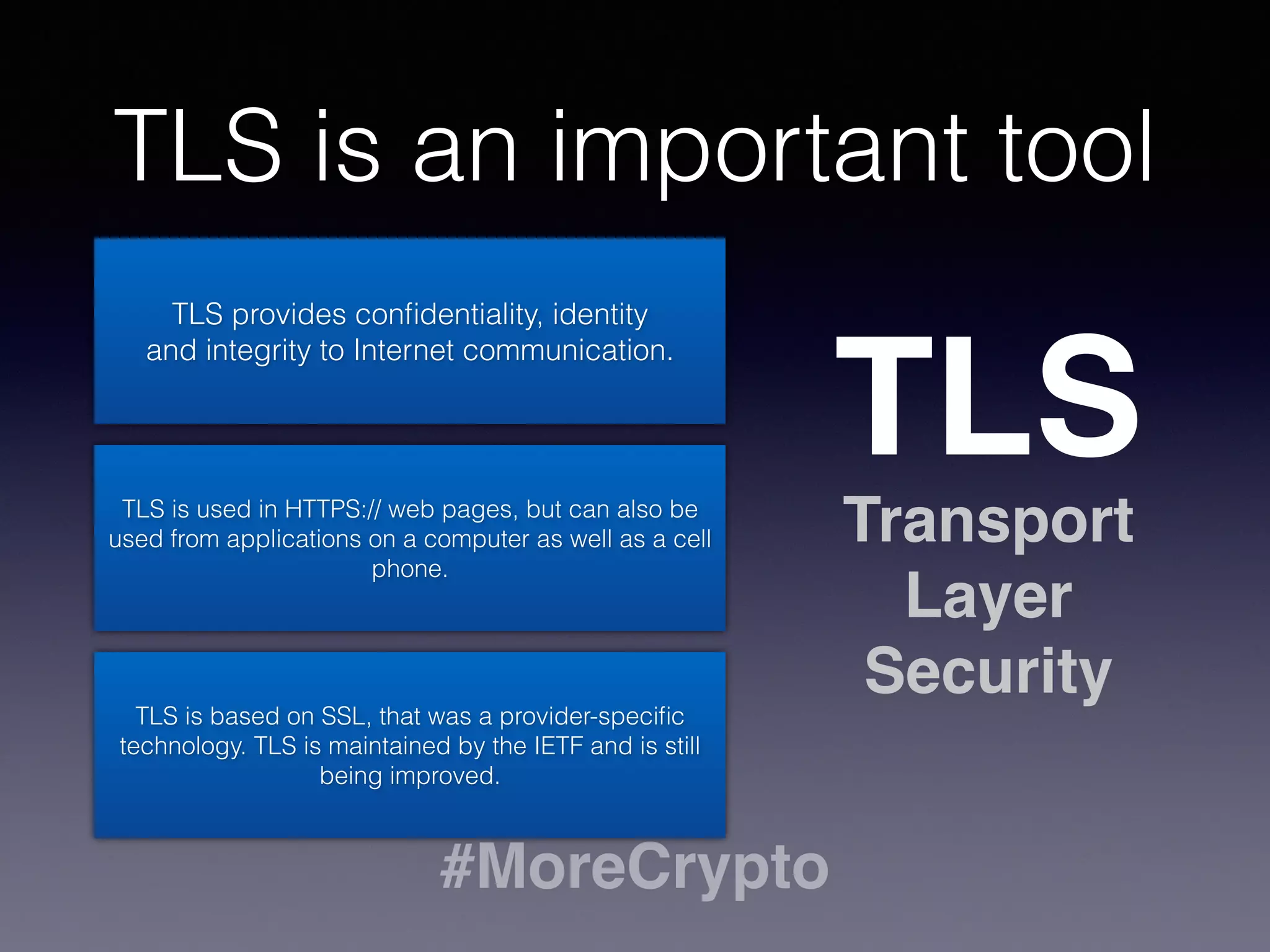TLS is an important tool 
#MoreCrypto 
TLS 
Transport 
Layer 
Security 
TLS provides confidentiality, identity 
and integrity to Internet communication. 
TLS is used in HTTPS:// web pages, but can also be 
used from applications on a computer as well as a cell 
phone. 
TLS is based on SSL, that was a provider-specific 
technology. TLS is maintained by the IETF and is still 
being improved. 
 