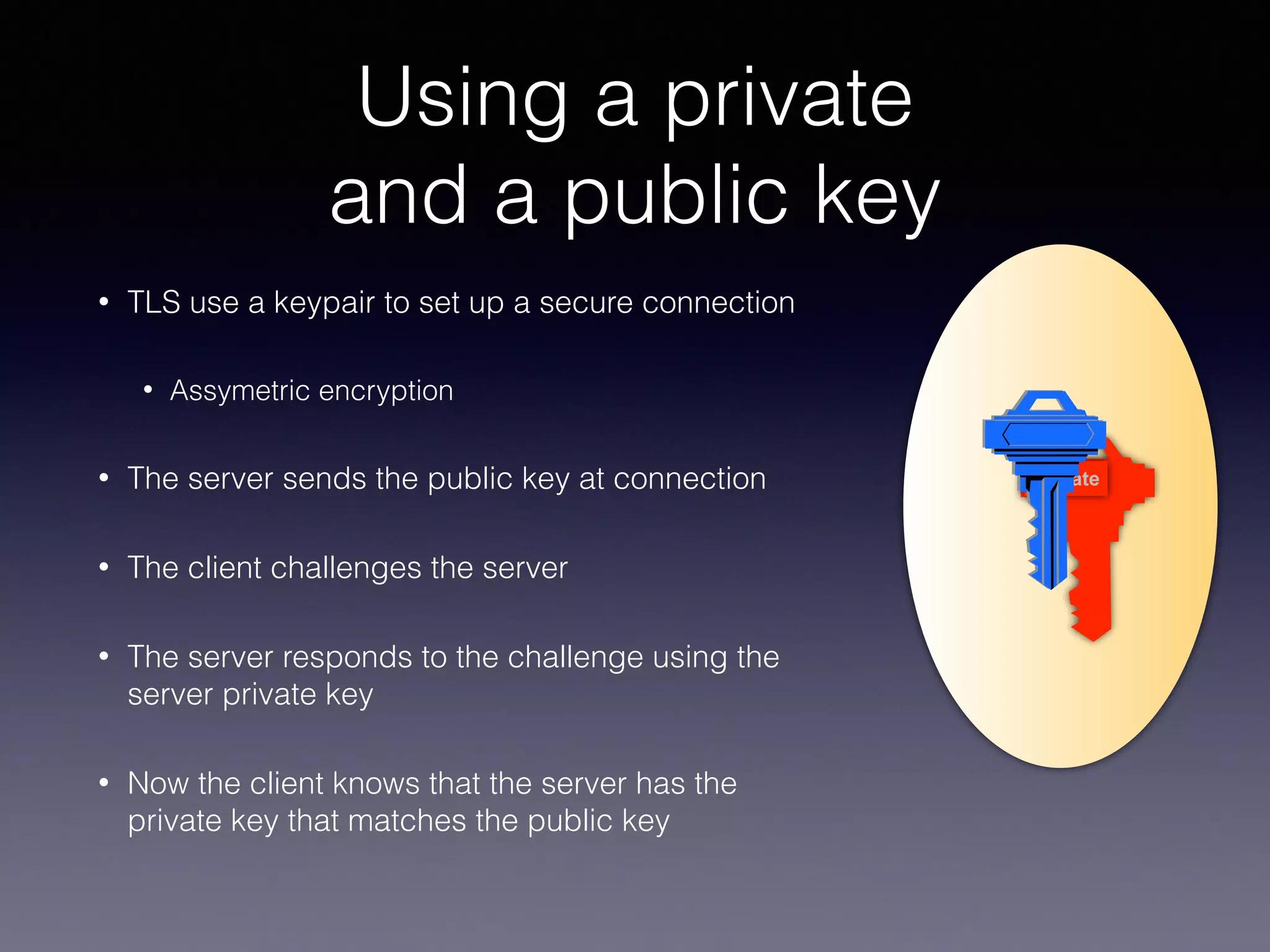 Using a private 
and a public key 
• TLS use a keypair to set up a secure connection 
• Assymetric encryption 
• The server sends the public key at connection 
• The client challenges the server 
• The server responds to the challenge using the 
server private key 
• Now the client knows that the server has the 
private key that matches the public key 
private 
 