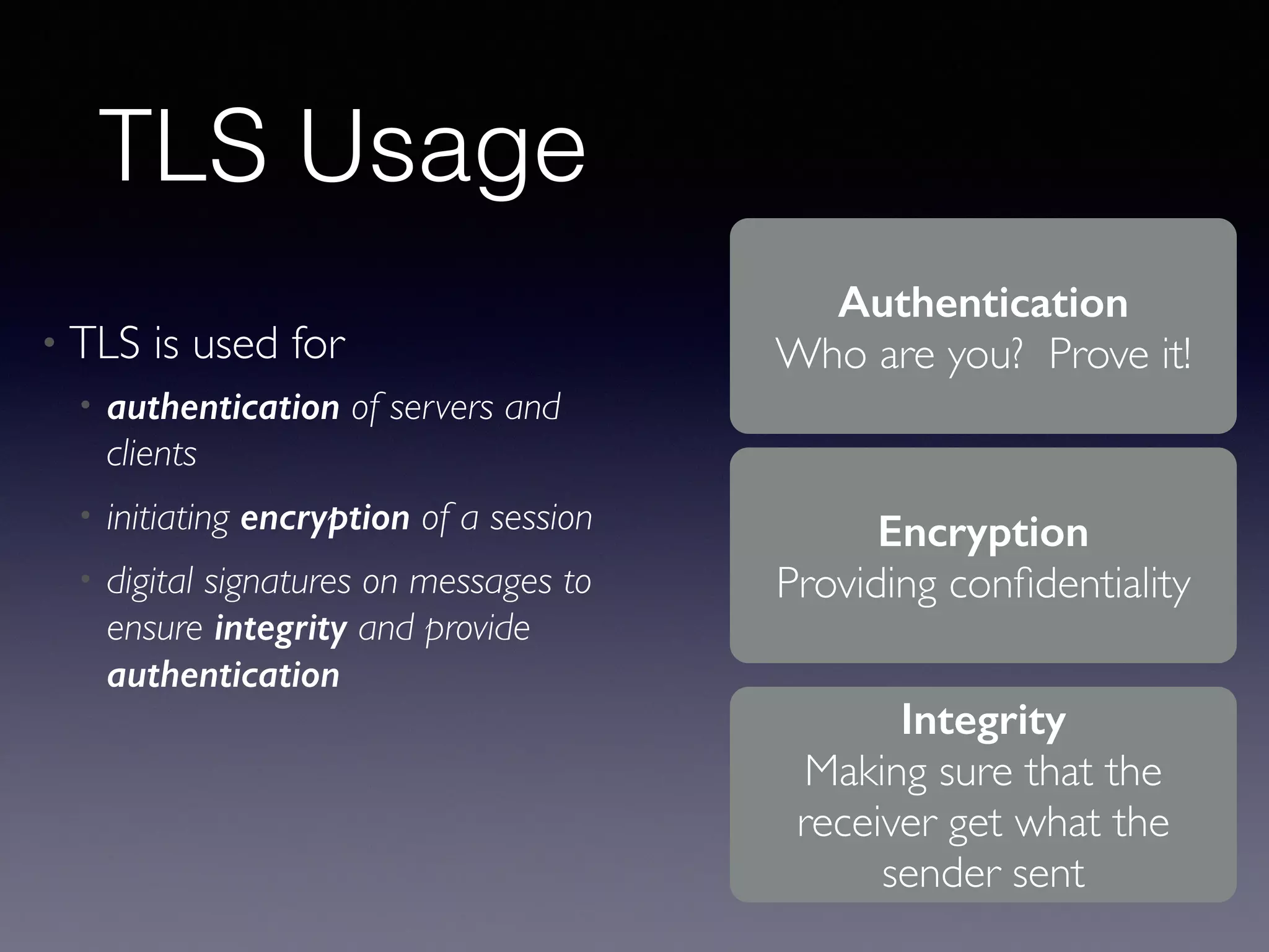 TLS Usage 
• TLS is used for 
• authentication of servers and 
clients 
• initiating encryption of a session 
• digital signatures on messages to 
ensure integrity and provide 
authentication 
Authentication 
Who are you? Prove it! 
Encryption 
Providing confidentiality 
Integrity 
Making sure that the 
receiver get what the 
sender sent 
 