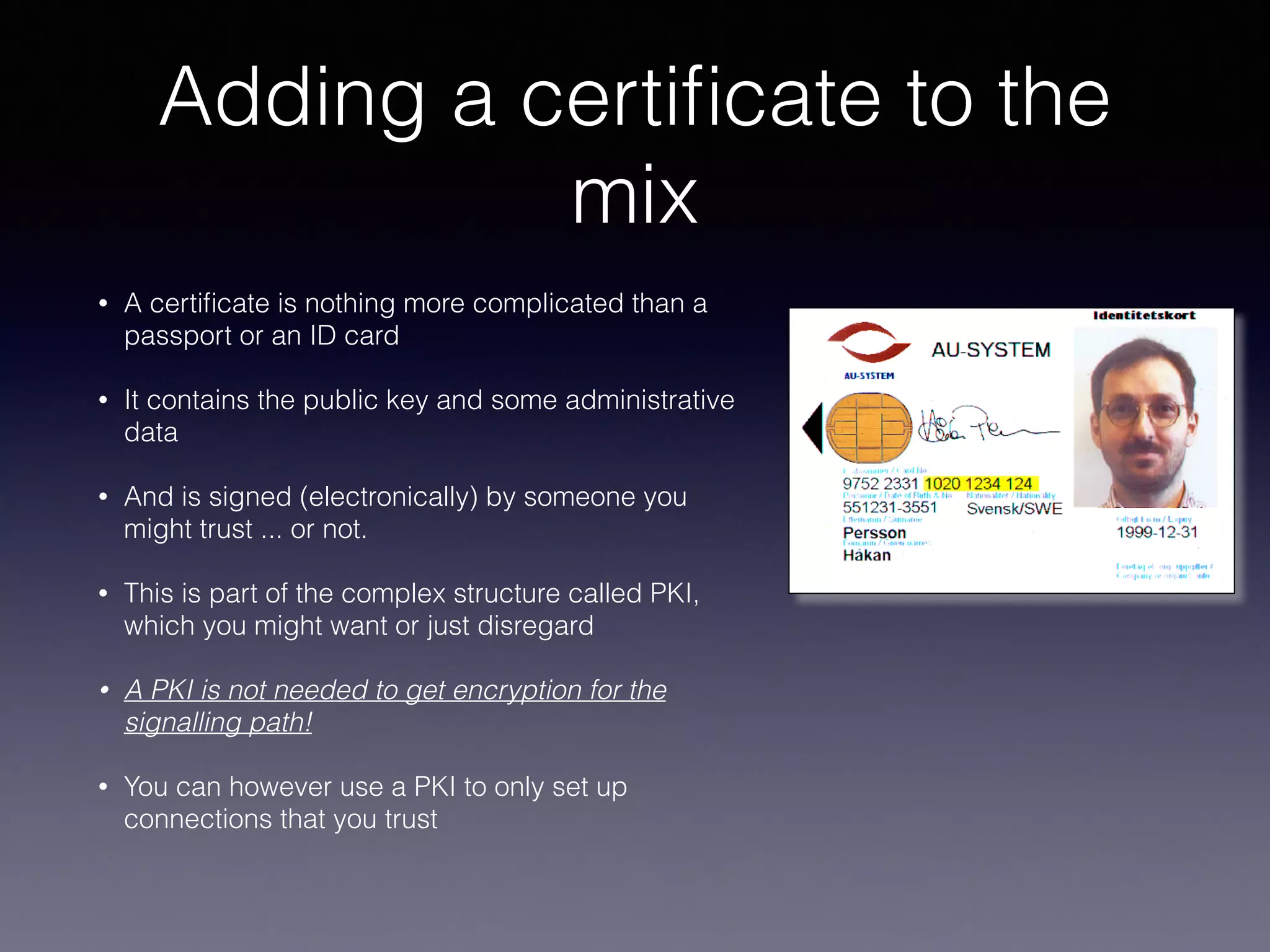 Adding a certificate 
to the mix 
• A certificate is nothing more complicated than a 
passport or an ID card 
• It contains the public key and some administrative 
data 
• And is signed (electronically) by someone you 
might trust ... or not. 
• This is part of the complex structure called PKI, 
which you might want or just disregard 
• A PKI is not needed to get encryption for the 
signalling path! 
• You can however use a PKI to only set up 
connections that you trust 
 