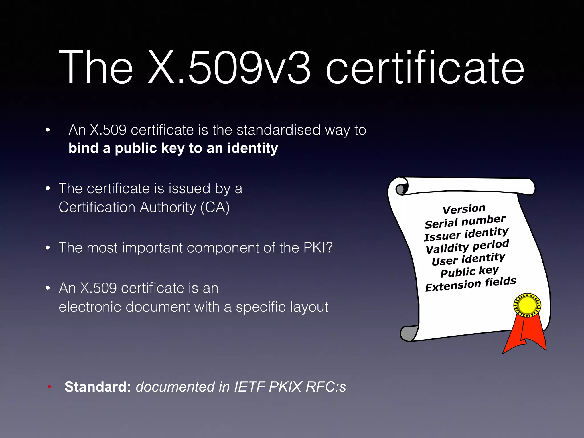 The X.509v3 certificate 
• An X.509 certificate is the standardised way to 
bind a public key to an identity 
• The certificate is issued by a 
Certification Authority (CA) 
• The most important component of the PKI? 
• An X.509 certificate is an 
electronic document with a specific layout 
! 
• Standard: documented in IETF PKIX RFC:s 
Version 
Serial number 
Issuer identity 
Validity period 
User identity 
Public key 
Extension fields 
 
