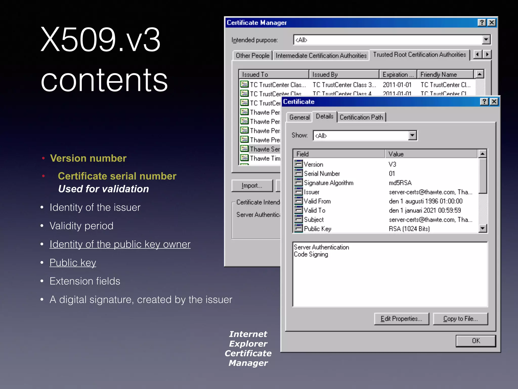 X509.v3 
contents 
• Version number 
• Certificate serial number 
Used for validation 
• Identity of the issuer 
• Validity period 
• Identity of the public key owner 
• Public key 
• Extension fields 
• A digital signature, created by the issuer 
Internet 
Explorer 
Certificate 
Manager 
 
