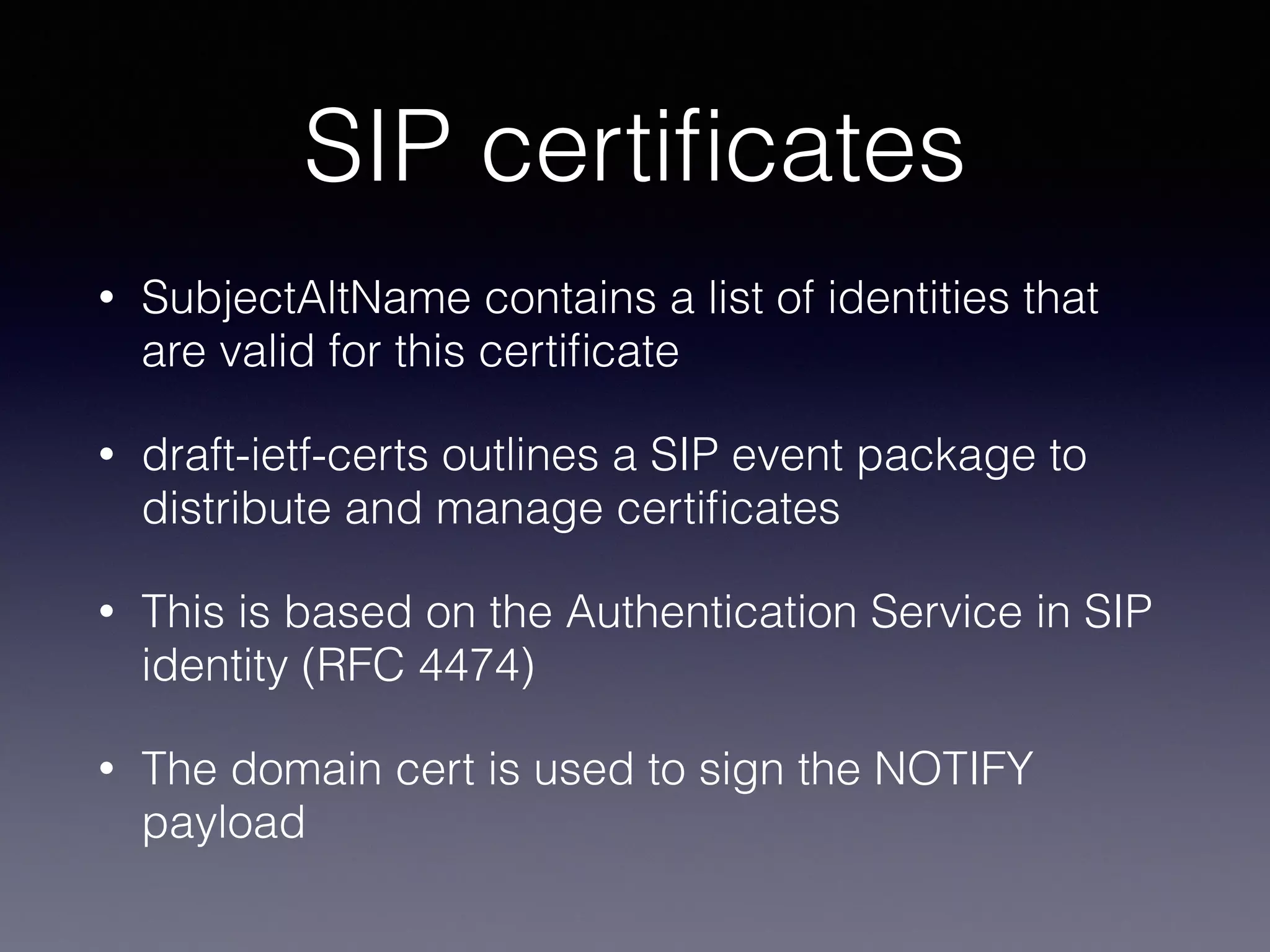 Example: SIP certificates 
• SubjectAltName contains a list of 
identities that are valid for this 
certificate 
• RFC 5922 outlines a SIP event package 
to distribute and manage certificates 
• This is based on the Authentication 
Service in SIP identity (RFC 4474) 
• The domain cert is used to sign the 
NOTIFY payload 
TLS is more than the 
world wide web! 
 