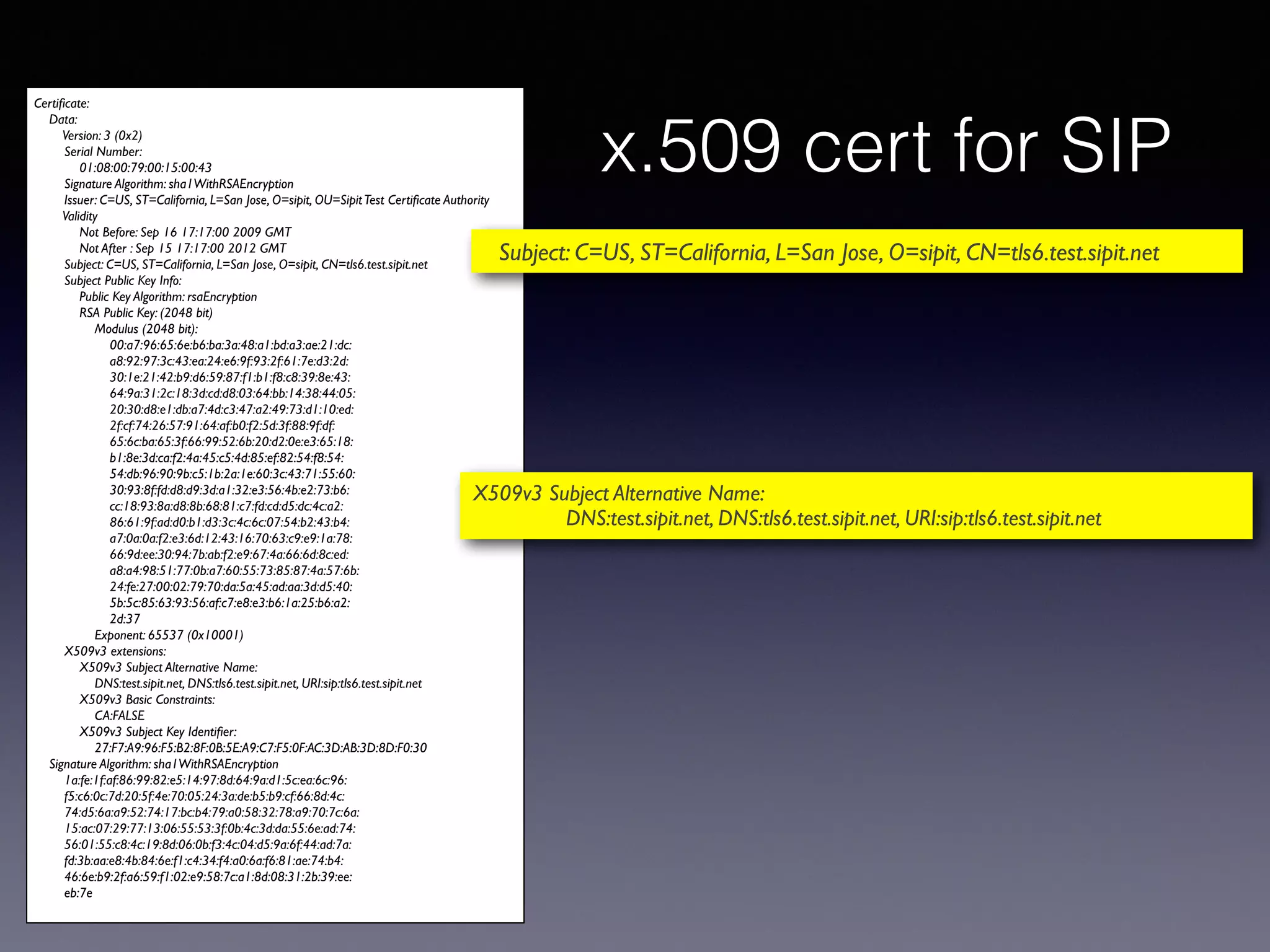 x.509 cert for SIP 
Certificate: 
Data: 
Version: 3 (0x2) 
Serial Number: 
01:08:00:79:00:15:00:43 
Signature Algorithm: sha1WithRSAEncryption 
Issuer: C=US, ST=California, L=San Jose, O=sipit, OU=Sipit Test Certificate Authority 
Validity 
Not Before: Sep 16 17:17:00 2009 GMT 
Not After : Sep 15 17:17:00 2012 GMT 
Subject: C=US, ST=California, L=San Jose, O=sipit, CN=tls6.test.sipit.net 
Subject Public Key Info: 
Public Key Algorithm: rsaEncryption 
RSA Public Key: (2048 bit) 
Modulus (2048 bit): 
00:a7:96:65:6e:b6:ba:3a:48:a1:bd:a3:ae:21:dc: 
a8:92:97:3c:43:ea:24:e6:9f:93:2f:61:7e:d3:2d: 
30:1e:21:42:b9:d6:59:87:f1:b1:f8:c8:39:8e:43: 
64:9a:31:2c:18:3d:cd:d8:03:64:bb:14:38:44:05: 
20:30:d8:e1:db:a7:4d:c3:47:a2:49:73:d1:10:ed: 
2f:cf:74:26:57:91:64:af:b0:f2:5d:3f:88:9f:df: 
65:6c:ba:65:3f:66:99:52:6b:20:d2:0e:e3:65:18: 
b1:8e:3d:ca:f2:4a:45:c5:4d:85:ef:82:54:f8:54: 
54:db:96:90:9b:c5:1b:2a:1e:60:3c:43:71:55:60: 
30:93:8f:fd:d8:d9:3d:a1:32:e3:56:4b:e2:73:b6: 
cc:18:93:8a:d8:8b:68:81:c7:fd:cd:d5:dc:4c:a2: 
86:61:9f:ad:d0:b1:d3:3c:4c:6c:07:54:b2:43:b4: 
a7:0a:0a:f2:e3:6d:12:43:16:70:63:c9:e9:1a:78: 
66:9d:ee:30:94:7b:ab:f2:e9:67:4a:66:6d:8c:ed: 
a8:a4:98:51:77:0b:a7:60:55:73:85:87:4a:57:6b: 
24:fe:27:00:02:79:70:da:5a:45:ad:aa:3d:d5:40: 
5b:5c:85:63:93:56:af:c7:e8:e3:b6:1a:25:b6:a2: 
2d:37 
Exponent: 65537 (0x10001) 
X509v3 extensions: 
X509v3 Subject Alternative Name: 
DNS:test.sipit.net, DNS:tls6.test.sipit.net, URI:sip:tls6.test.sipit.net 
X509v3 Basic Constraints: 
CA:FALSE 
X509v3 Subject Key Identifier: 
27:F7:A9:96:F5:B2:8F:0B:5E:A9:C7:F5:0F:AC:3D:AB:3D:8D:F0:30 
Signature Algorithm: sha1WithRSAEncryption 
1a:fe:1f:af:86:99:82:e5:14:97:8d:64:9a:d1:5c:ea:6c:96: 
f5:c6:0c:7d:20:5f:4e:70:05:24:3a:de:b5:b9:cf:66:8d:4c: 
74:d5:6a:a9:52:74:17:bc:b4:79:a0:58:32:78:a9:70:7c:6a: 
15:ac:07:29:77:13:06:55:53:3f:0b:4c:3d:da:55:6e:ad:74: 
56:01:55:c8:4c:19:8d:06:0b:f3:4c:04:d5:9a:6f:44:ad:7a: 
fd:3b:aa:e8:4b:84:6e:f1:c4:34:f4:a0:6a:f6:81:ae:74:b4: 
46:6e:b9:2f:a6:59:f1:02:e9:58:7c:a1:8d:08:31:2b:39:ee: 
eb:7e 
Subject: C=US, ST=California, L=San Jose, O=sipit, CN=tls6.test.sipit.net 
X509v3 Subject Alternative Name: 
DNS:test.sipit.net, DNS:tls6.test.sipit.net, URI:sip:tls6.test.sipit.net 
Notice the URI in the certificate! 
 
