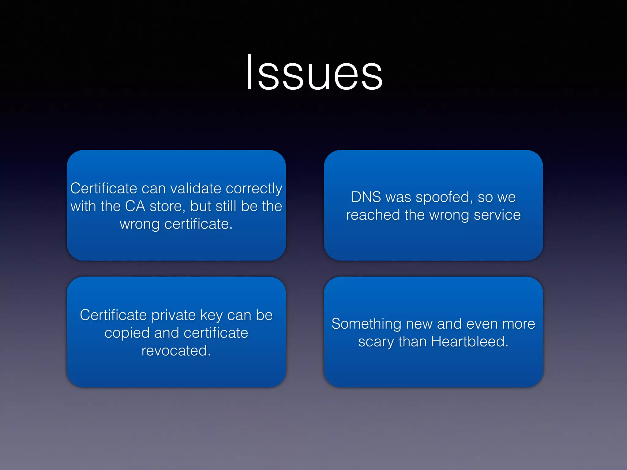 Issues 
Certificate can validate correctly 
with the CA store, but still be the 
wrong certificate. 
Certificate private key can be 
copied and certificate 
revocated. 
DNS was spoofed, so we 
reached the wrong service 
Something new and even more 
scary than Heartbleed. 
 