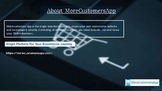 Investor Opportunity
Morecustomers app is the single step destination to create your own ecommerce website
and to manage it smartly. Consisting of all features which you need to build , run and Grow
your Online Business .
Single Platform For Your Ecommerce Journey
 