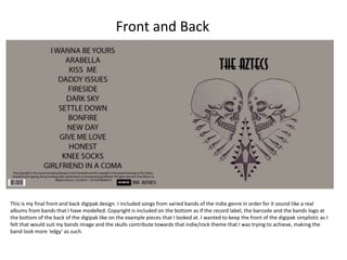 This is my final front and back digipak design. I included songs from varied bands of the indie genre in order for it sound like a real
albums from bands that I have modelled. Copyright is included on the bottom as if the record label, the barcode and the bands logo at
the bottom of the back of the digipak like on the example pieces that I looked at. I wanted to keep the front of the digipak simplistic as I
felt that would suit my bands image and the skulls contribute towards that indie/rock theme that I was trying to achieve, making the
band look more ‘edgy’ as such.
Front and Back
 