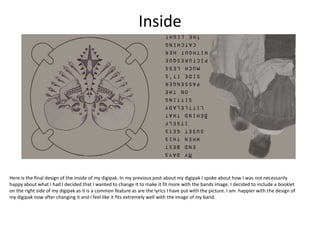 Inside
Here is the final design of the inside of my digipak. In my previous post about my digipak I spoke about how I was not necessarily
happy about what I had I decided that I wanted to change it to make it fit more with the bands image. I decided to include a booklet
on the right side of my digipak as it is a common feature as are the lyrics I have put with the picture. I am happier with the design of
my digipak now after changing it and I feel like it fits extremely well with the image of my band.
 