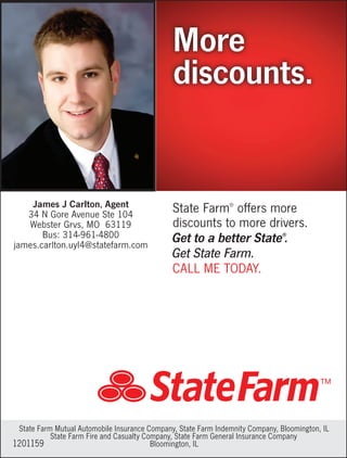 State Farm®
offers more
discounts to more drivers.
Get to a better State®
.
Get State Farm.
CALL ME TODAY.
More
discounts.
1201159
State Farm Mutual Automobile Insurance Company, State Farm Indemnity Company, Bloomington, IL
State Farm Fire and Casualty Company, State Farm General Insurance Company
Bloomington, IL
James J Carlton, Agent
34 N Gore Avenue Ste 104
Webster Grvs, MO 63119
Bus: 314-961-4800
james.carlton.uyl4@statefarm.com
 