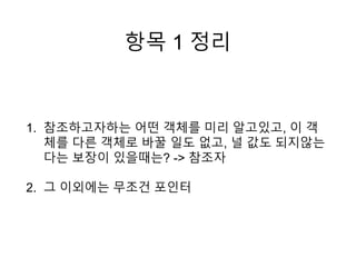 항목 1 정리
1. 참조하고자하는 어떤 객체를 미리 알고있고, 이 객
체를 다른 객체로 바꿀 일도 없고, 널 값도 되지않는
다는 보장이 있을때는? -> 참조자
2. 그 이외에는 무조건 포인터
 