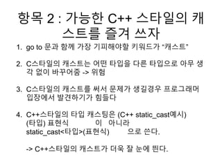 항목 2 : 가능한 C++ 스타일의 캐
스트를 즐겨 쓰자
1. go to 문과 함께 가장 기피해야할 키워드가 “캐스트”
2. C스타일의 캐스트는 어떤 타입을 다른 타입으로 아무 생
각 없이 바꾸어줌 -> 위험
3. C스타일의 캐스트를 써서 문제가 생길경우 프로그래머
입장에서 발견하기가 힘들다
4. C++스타일의 타입 캐스팅은 (C++ static_cast예시)
(타입) 표현식 이 아니라
static_cast<타입>(표현식) 으로 쓴다.
-> C++스타일의 캐스트가 더욱 잘 눈에 띈다.
 