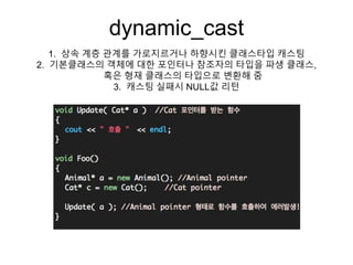 dynamic_cast
1. 상속 계층 관계를 가로지르거나 하향시킨 클래스타입 캐스팅
2. 기본클래스의 객체에 대한 포인터나 참조자의 타입을 파생 클래스,
혹은 형재 클래스의 타입으로 변환해 줌
3. 캐스팅 실패시 NULL값 리턴
 