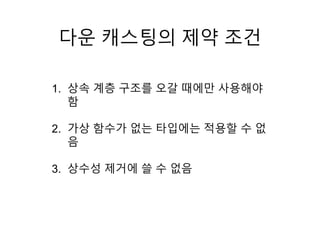 다운 캐스팅의 제약 조건
1. 상속 계층 구조를 오갈 때에만 사용해야
함
2. 가상 함수가 없는 타입에는 적용할 수 없
음
3. 상수성 제거에 쓸 수 없음
 