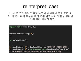 reinterpret_cast
1. 가장 흔한 용도는 함수 포인터 타입을 서로 바꾸는 것
2. 이 연산자가 적용된 후의 변환 결과는 거의 항상 컴파일
러에 따라 다르게 정의
 