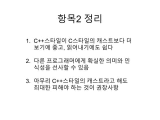 항목2 정리
1. C++스타일이 C스타일의 캐스트보다 더
보기에 좋고, 읽어내기에도 쉽다
2. 다른 프로그래머에게 확실한 의미와 인
식성을 선사할 수 있음
3. 아무리 C++스타일의 캐스트라고 해도
최대한 피해야 하는 것이 권장사항
 