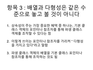 항목 3 : 배열과 다형성은 같은 수
준으로 놓고 볼 것이 아니다
1. 상속성이 주는 가장 중요한 혜택 중 하나는, 기본 클
래스 객체의 포인터나 참조자를 통해 파생 클래스
객체를 조작할 수 있다는 점
2. 이렇게 쓰이는 포인터나 참조자를 가리켜 “ 다형성
을 가지고 있다”라고 말함
3. 파생 클래스 객체의 배열을 기본 클래스 포인터나
참조자를 통해 조작하는 것도 됨
 