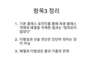 항목3 정리
1. 기본 클래스 포인터를 통해 파생 클래스
객체의 배열을 삭제한 결과는 “정의되지
않았다”
2. 다형성과 산술 연산은 간단히 섞이는 것
이 아님
3. 배열과 다형성은 물과 기름의 관계
 