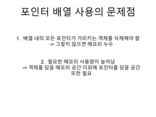 포인터 배열 사용의 문제점
1. 배열 내의 모든 포인터가 가리키는 객체를 삭제해야 함
-> 그렇지 않으면 메모리 누수
2. 필요한 메모리 사용량이 늘어남
-> 객체를 담을 메모리 공간 이외에 포인터를 담을 공간
또한 필요
 