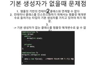 기본 생성자가 없을때 문제점
21. 템플릿 기반의 컨테이너 클래스와 연계할 수 없다
2. 컨테이너 클래스를 인스턴스화하기 위해서는 템플릿 매개변
수로 들어가는 타입이 기본 생성자를 가지고 있어야 하기 때
문.
3.
-> 기본 생성자가 없는 클래스를 템플릿 매개변수로 쓸 수 없
음!
 