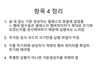 항목 4 정리
1. 쓸 데 없는 기본 생성자는 클래스의 효율에 걸림돌
-> 멤버 함수들은 클래스의 멤버데이터가 제대로 초기화
되었는지를 검사해야하기 때문에 실행속도 느려짐
2. 추가된 검사 코드의 크기만큼 실행 파일이 커짐
3. 이를 막기위해 생성자가 객체의 멤버 데이터를 확실히
초기화 해야함
4. 특별한 상황이 아니면 기본생성자를 피해야 함
 