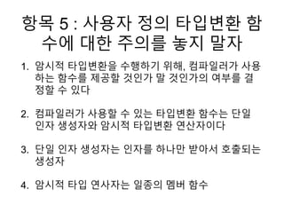 항목 5 : 사용자 정의 타입변환 함
수에 대한 주의를 놓지 말자
1. 암시적 타입변환을 수행하기 위해, 컴파일러가 사용
하는 함수를 제공할 것인가 말 것인가의 여부를 결
정할 수 있다
2. 컴파일러가 사용할 수 있는 타입변환 함수는 단일
인자 생성자와 암시적 타입변환 연산자이다
3. 단일 인자 생성자는 인자를 하나만 받아서 호출되는
생성자
4. 암시적 타입 연사자는 일종의 멤버 함수
 