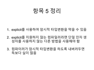 항목 5 정리
1. explicit를 사용하여 암시적 타입변환을 막을 수 있음
2. explicit를 지원하지 않는 컴파일러라면 단일 인자 생
성자를 사용하지 않는 다른 방법을 사용해야 함
3. 컴파이러가 암시적 타입변환을 하도록 내버려두면
득보다 실이 많음
 