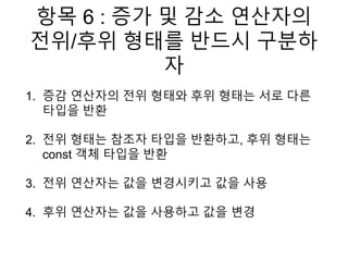 항목 6 : 증가 및 감소 연산자의
전위/후위 형태를 반드시 구분하
자
1. 증감 연산자의 전위 형태와 후위 형태는 서로 다른
타입을 반환
2. 전위 형태는 참조자 타입을 반환하고, 후위 형태는
const 객체 타입을 반환
3. 전위 연산자는 값을 변경시키고 값을 사용
4. 후위 연산자는 값을 사용하고 값을 변경
 