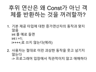 후위 연산은 왜 Const가 아닌 객
체를 반환하는 것을 꺼려할까?
1. 기본 제공 타입에 대한 증가연산자의 동작과 맞지
않음
int 를 예로 들면
int i =1;
i++++;로 쓰지 않는다(에러)
2. 사용자는 절대로 이런 괴상한 동작을 웃고 넘기지
않는다
-> 프로그래머 입장에서 직관적이지 않고 애매하다
 