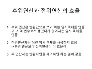후위연산과 전위연산의 효율
1. 후위 연산은 반환값으로 쓰기 위한 임시객체를 만들
고, 지역 변수로서 생겼다가 없어지는 임시 객체를
만듦
2. 전위연산자는 이런 임시 객체를 사용하지 않음
->후위 연산보다 전위연산이 더 효율적
3. 두 연산자는 반환타입을 제외하면 하는 일이 같음
 