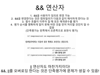 && 연산자
1. &&을 사용자가 임의로 변경 가능
2. &&을 변경한다는 것은 컴파일러가 다음과 같이 해석하게 한다는 것
3. 함수 호출이 이루어 질 때 모든 매개변수를 평가
4. 평가 순서를 명확하게 알지 못해 어떤 것을 먼저 처리할 것인지 알 수
없음
(단축평가는 왼쪽에서 오른쪽으로 표현식 평가)
|| 연산자도 마찬가지이다!
&&, ||를 오버로딩 한다는 것은 단축평가에 문제가 생길 수 있음!
 