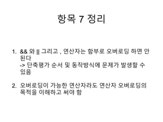 항목 7 정리
1. && 와 || 그리고 , 연산자는 함부로 오버로딩 하면 안
된다
-> 단축평가 순서 및 동작방식에 문제가 발생할 수
있음
2. 오버로딩이 가능한 연산자라도 연산자 오버로딩의
목적을 이해하고 써야 함
 