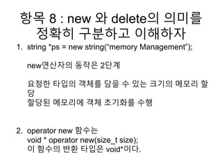 항목 8 : new 와 delete의 의미를
정확히 구분하고 이해하자
1. string *ps = new string(“memory Management”);
new연산자의 동작은 2단계
요청한 타입의 객체를 담을 수 있는 크기의 메모리 할
당
할당된 메모리에 객체 초기화를 수행
2. operator new 함수는
void * operator new(size_t size);
이 함수의 반환 타입은 void*이다.
 