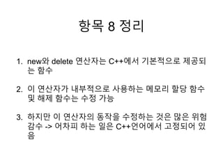 항목 8 정리
1. new와 delete 연산자는 C++에서 기본적으로 제공되
는 함수
2. 이 연산자가 내부적으로 사용하는 메모리 할당 함수
및 해제 함수는 수정 가능
3. 하지만 이 연산자의 동작을 수정하는 것은 많은 위험
감수 -> 어차피 하는 일은 C++언어에서 고정되어 있
음
 